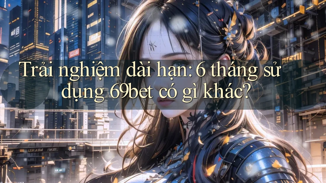 Trải nghiệm dài hạn: 6 tháng sử dụng 69bet có gì khác?