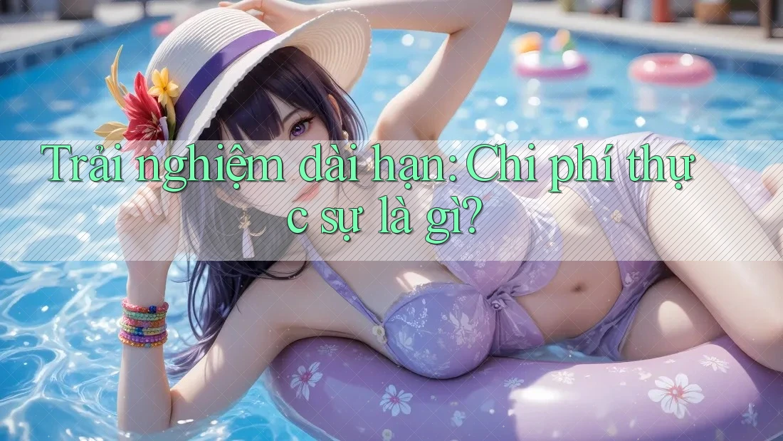 Trải nghiệm dài hạn: Chi phí thực sự là gì?