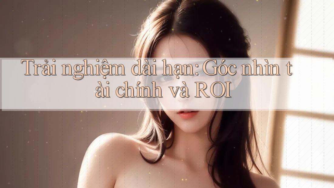 Trải nghiệm dài hạn: Góc nhìn tài chính và ROI Trải nghiệm dài hạn: Góc nhìn tài chính và ROI