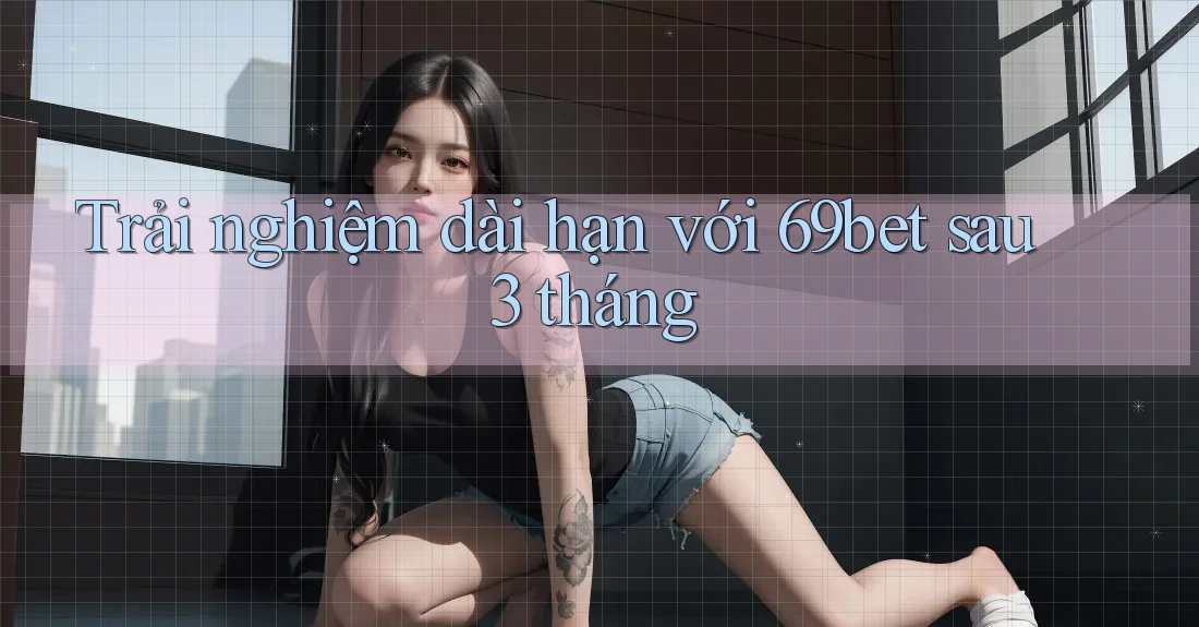 Trải nghiệm dài hạn với 69bet sau 3 tháng