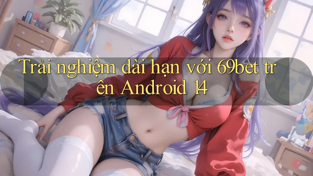 Trải nghiệm dài hạn với 69bet trên Android 14 Trải nghiệm dài hạn với 69bet trên Android 14