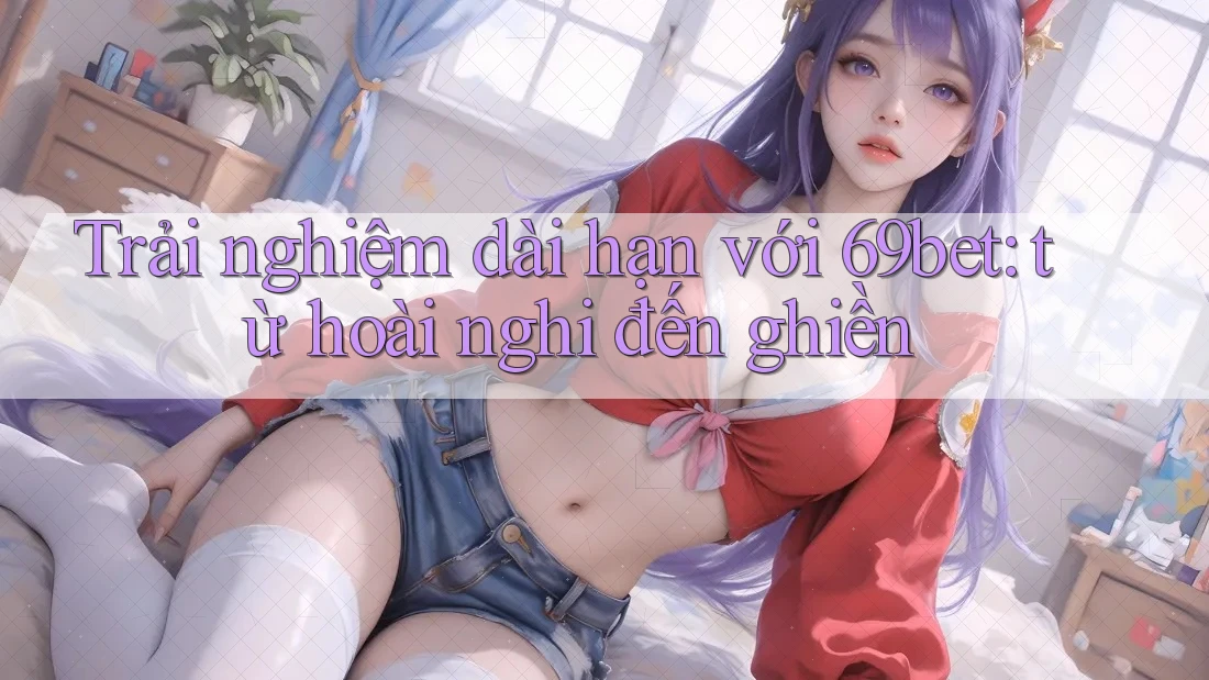 Trải nghiệm dài hạn với 69bet: từ hoài nghi đến ghiền Trải nghiệm dài hạn với 69bet: từ hoài nghi đến ghiền