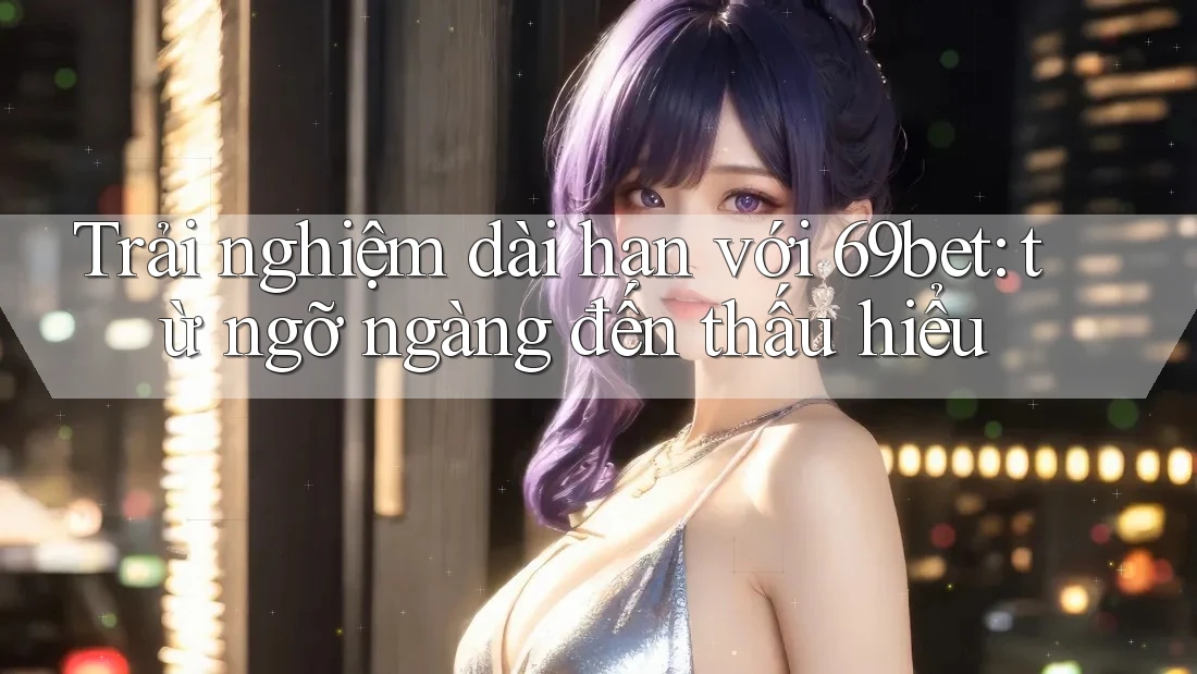 Trải nghiệm dài hạn với 69bet: từ ngỡ ngàng đến thấu hiểu Trải nghiệm dài hạn với 69bet: từ ngỡ ngàng đến thấu hiểu