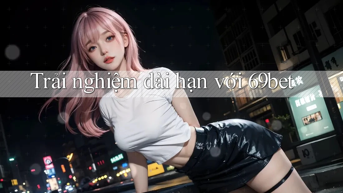 Trải nghiệm dài hạn với 69bet