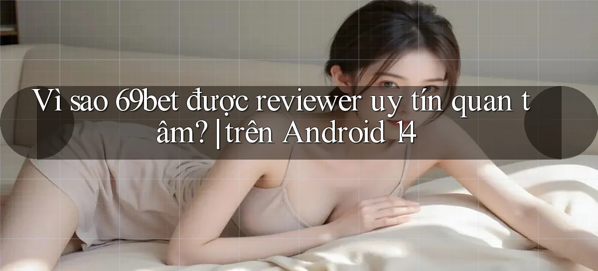 Vì sao 69bet được reviewer uy tín quan tâm trên Android 14