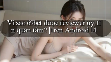 Vì sao 69bet được reviewer uy tín quan tâm trên Android 14