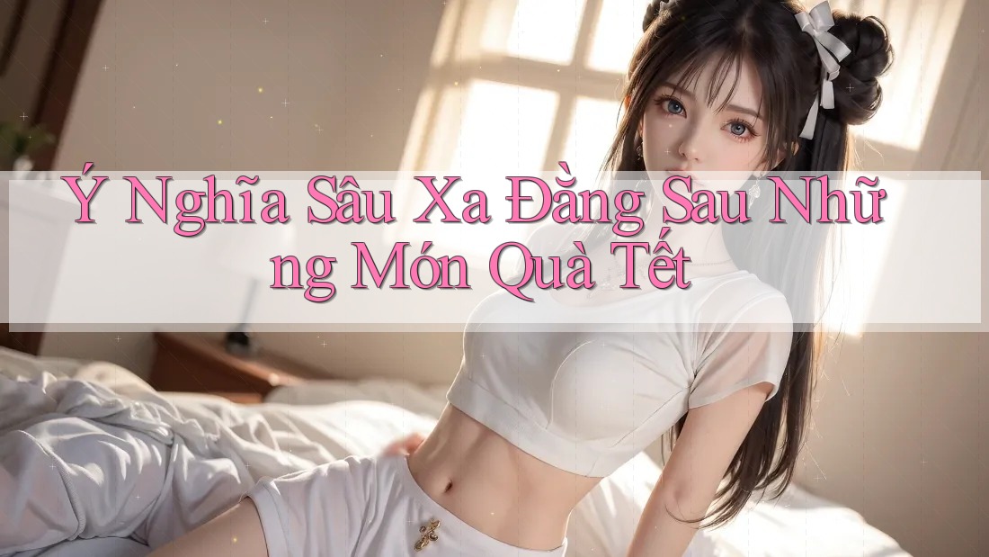 Ý Nghĩa Sâu Xa Đằng Sau Những Món Quà Tết